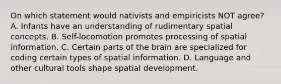 On which statement would nativists and empiricists NOT agree? A. Infants have an understanding of rudimentary spatial concepts. B. Self-locomotion promotes processing of spatial information. C. Certain parts of the brain are specialized for coding certain types of spatial information. D. Language and other cultural tools shape spatial development.