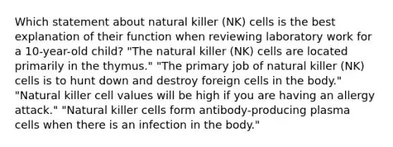 Which statement about natural killer (NK) cells is the best explanation of their function when reviewing laboratory work for a 10-year-old child? "The natural killer (NK) cells are located primarily in the thymus." "The primary job of natural killer (NK) cells is to hunt down and destroy foreign cells in the body." "Natural killer cell values will be high if you are having an allergy attack." "Natural killer cells form antibody-producing plasma cells when there is an infection in the body."