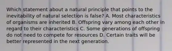 Which statement about a natural principle that points to the inevitability of natural selection is false? A. Most characteristics of organisms are inherited B. Offspring vary among each other in regard to their characteristics C. Some generations of offspring do not need to compete for resources D. Certain traits will be better represented in the next generation.