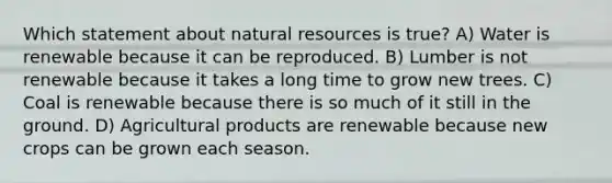 Which statement about natural resources is true? A) Water is renewable because it can be reproduced. B) Lumber is not renewable because it takes a long time to grow new trees. C) Coal is renewable because there is so much of it still in the ground. D) Agricultural products are renewable because new crops can be grown each season.