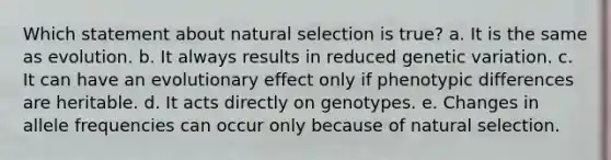 Which statement about natural selection is true? a. It is the same as evolution. b. It always results in reduced genetic variation. c. It can have an evolutionary effect only if phenotypic differences are heritable. d. It acts directly on genotypes. e. Changes in allele frequencies can occur only because of natural selection.