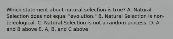 Which statement about natural selection is true? A. Natural Selection does not equal "evolution." B. Natural Selection is non-teleological. C. Natural Selection is not a random process. D. A and B above E. A, B, and C above