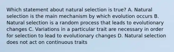 Which statement about natural selection is true? A. Natural selection is the main mechanism by which evolution occurs B. Natural selection is a random process that leads to evolutionary changes C. Variations in a particular trait are necessary in order for selection to lead to evolutionary changes D. Natural selection does not act on continuous traits