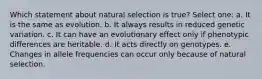 Which statement about natural selection is true? Select one: a. It is the same as evolution. b. It always results in reduced genetic variation. c. It can have an evolutionary effect only if phenotypic differences are heritable. d. It acts directly on genotypes. e. Changes in allele frequencies can occur only because of natural selection.