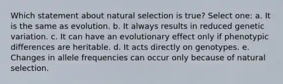 Which statement about natural selection is true? Select one: a. It is the same as evolution. b. It always results in reduced genetic variation. c. It can have an evolutionary effect only if phenotypic differences are heritable. d. It acts directly on genotypes. e. Changes in allele frequencies can occur only because of natural selection.