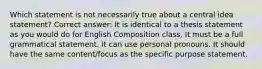 Which statement is not necessarily true about a central idea statement? Correct answer: It is identical to a thesis statement as you would do for English Composition class. It must be a full grammatical statement. It can use personal pronouns. It should have the same content/focus as the specific purpose statement.