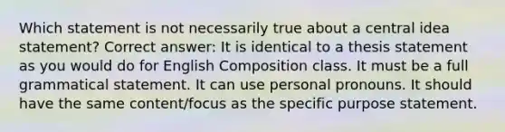 Which statement is not necessarily true about a central idea statement? Correct answer: It is identical to a thesis statement as you would do for English Composition class. It must be a full grammatical statement. It can use personal pronouns. It should have the same content/focus as the specific purpose statement.