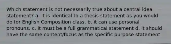 Which statement is not necessarily true about a central idea statement? a. It is identical to a thesis statement as you would do for English Composition class. b. it can use personal pronouns. c. it must be a full grammatical statement d. it should have the same content/focus as the specific purpose statement