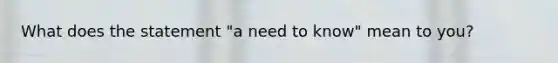 What does the statement "a need to know" mean to you?