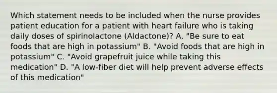 Which statement needs to be included when the nurse provides patient education for a patient with heart failure who is taking daily doses of spirinolactone (Aldactone)? A. "Be sure to eat foods that are high in potassium" B. "Avoid foods that are high in potassium" C. "Avoid grapefruit juice while taking this medication" D. "A low-fiber diet will help prevent adverse effects of this medication"