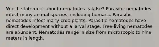 Which statement about nematodes is false? Parasitic nematodes infect many animal species, including humans. Parasitic nematodes infect many crop plants. Parasitic nematodes have direct development without a larval stage. Free-living nematodes are abundant. Nematodes range in size from microscopic to nine meters in length.