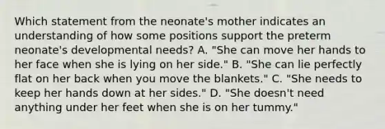 Which statement from the neonate's mother indicates an understanding of how some positions support the preterm neonate's developmental needs? A. "She can move her hands to her face when she is lying on her side." B. "She can lie perfectly flat on her back when you move the blankets." C. "She needs to keep her hands down at her sides." D. "She doesn't need anything under her feet when she is on her tummy."