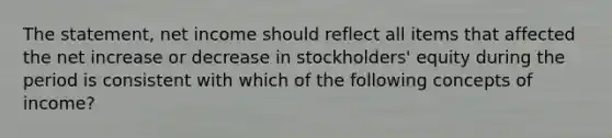 The statement, net income should reflect all items that affected the net increase or decrease in stockholders' equity during the period is consistent with which of the following concepts of income?