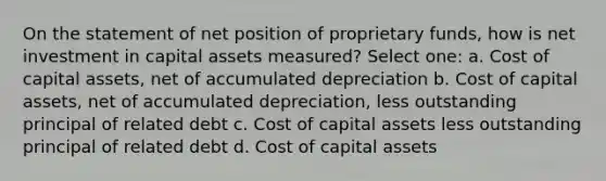 On the statement of net position of proprietary funds, how is net investment in capital assets measured? Select one: a. Cost of capital assets, net of accumulated depreciation b. Cost of capital assets, net of accumulated depreciation, less outstanding principal of related debt c. Cost of capital assets less outstanding principal of related debt d. Cost of capital assets