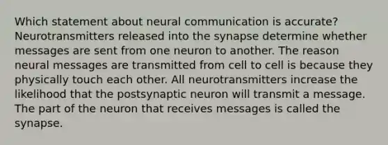 Which statement about neural communication is accurate? Neurotransmitters released into the synapse determine whether messages are sent from one neuron to another. The reason neural messages are transmitted from cell to cell is because they physically touch each other. All neurotransmitters increase the likelihood that the postsynaptic neuron will transmit a message. The part of the neuron that receives messages is called the synapse.