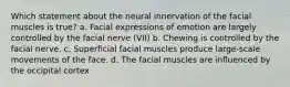 Which statement about the neural innervation of the facial muscles is true? a. Facial expressions of emotion are largely controlled by the facial nerve (VII) b. Chewing is controlled by the facial nerve. c. Superficial facial muscles produce large-scale movements of the face. d. The facial muscles are influenced by the occipital cortex