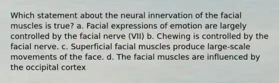 Which statement about the neural innervation of the facial muscles is true? a. Facial expressions of emotion are largely controlled by the facial nerve (VII) b. Chewing is controlled by the facial nerve. c. Superficial facial muscles produce large-scale movements of the face. d. The facial muscles are influenced by the occipital cortex