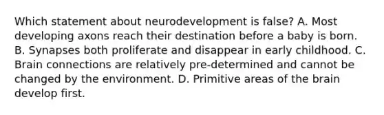 Which statement about neurodevelopment is false? A. Most developing axons reach their destination before a baby is born. B. Synapses both proliferate and disappear in early childhood. C. Brain connections are relatively pre-determined and cannot be changed by the environment. D. Primitive areas of the brain develop first.