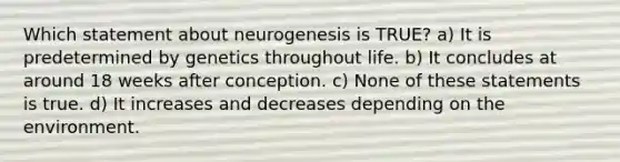 Which statement about neurogenesis is TRUE? a) It is predetermined by genetics throughout life. b) It concludes at around 18 weeks after conception. c) None of these statements is true. d) It increases and decreases depending on the environment.