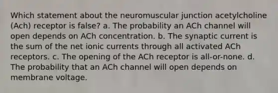 Which statement about the neuromuscular junction acetylcholine (Ach) receptor is false? a. The probability an ACh channel will open depends on ACh concentration. b. The synaptic current is the sum of the net ionic currents through all activated ACh receptors. c. The opening of the ACh receptor is all-or-none. d. The probability that an ACh channel will open depends on membrane voltage.