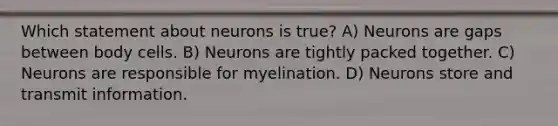 Which statement about neurons is true? A) Neurons are gaps between body cells. B) Neurons are tightly packed together. C) Neurons are responsible for myelination. D) Neurons store and transmit information.