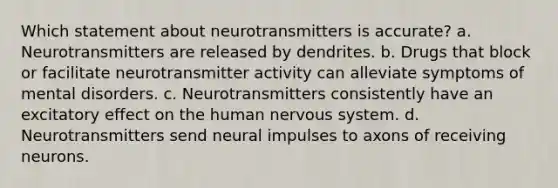 Which statement about neurotransmitters is accurate? a. Neurotransmitters are released by dendrites. b. Drugs that block or facilitate neurotransmitter activity can alleviate symptoms of mental disorders. c. Neurotransmitters consistently have an excitatory effect on the human nervous system. d. Neurotransmitters send neural impulses to axons of receiving neurons.