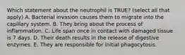 Which statement about the neutrophil is TRUE? (select all that apply) A. Bacterial invasion causes them to migrate into the capillary system. B. They bring about the process of inflammation. C. Life span once in contact with damaged tissue is 7 days. D. Their death results in the release of digestive enzymes. E. They are responsible for initial phagocytosis.