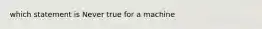 which statement is Never true for a machine