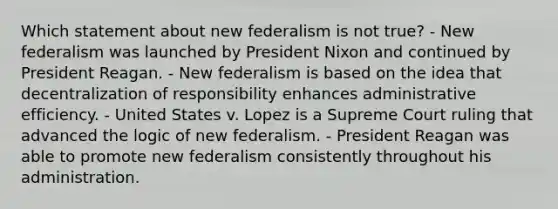 Which statement about new federalism is not true? - New federalism was launched by President Nixon and continued by President Reagan. - New federalism is based on the idea that decentralization of responsibility enhances administrative efficiency. - United States v. Lopez is a Supreme Court ruling that advanced the logic of new federalism. - President Reagan was able to promote new federalism consistently throughout his administration.