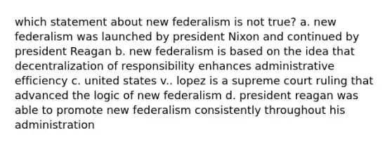 which statement about new federalism is not true? a. new federalism was launched by president Nixon and continued by president Reagan b. new federalism is based on the idea that decentralization of responsibility enhances administrative efficiency c. united states v.. lopez is a supreme court ruling that advanced the logic of new federalism d. president reagan was able to promote new federalism consistently throughout his administration