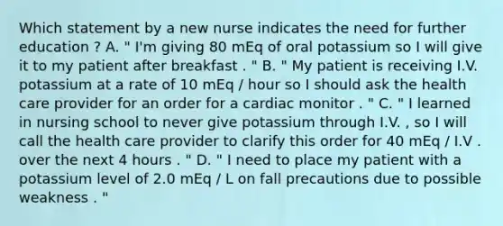 Which statement by a new nurse indicates the need for further education ? A. " I'm giving 80 mEq of oral potassium so I will give it to my patient after breakfast . " B. " My patient is receiving I.V. potassium at a rate of 10 mEq / hour so I should ask the health care provider for an order for a cardiac monitor . " C. " I learned in nursing school to never give potassium through I.V. , so I will call the health care provider to clarify this order for 40 mEq / I.V . over the next 4 hours . " D. " I need to place my patient with a potassium level of 2.0 mEq / L on fall precautions due to possible weakness . "