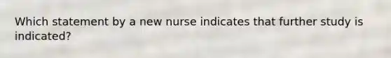 Which statement by a new nurse indicates that further study is indicated?