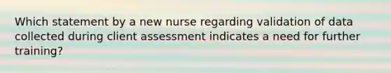 Which statement by a new nurse regarding validation of data collected during client assessment indicates a need for further training?