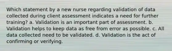 Which statement by a new nurse regarding validation of data collected during client assessment indicates a need for further training? a. Validation is an important part of assessment. b. Validation helps to keep data as free from error as possible. c. All data collected need to be validated. d. Validation is the act of confirming or verifying.