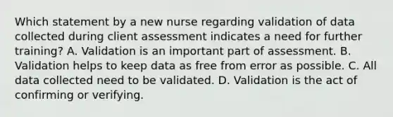 Which statement by a new nurse regarding validation of data collected during client assessment indicates a need for further training? A. Validation is an important part of assessment. B. Validation helps to keep data as free from error as possible. C. All data collected need to be validated. D. Validation is the act of confirming or verifying.