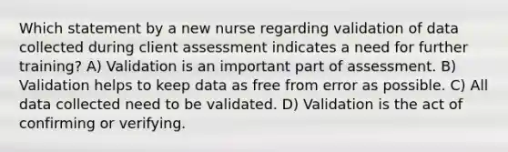 Which statement by a new nurse regarding validation of data collected during client assessment indicates a need for further training? A) Validation is an important part of assessment. B) Validation helps to keep data as free from error as possible. C) All data collected need to be validated. D) Validation is the act of confirming or verifying.