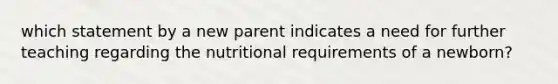 which statement by a new parent indicates a need for further teaching regarding the nutritional requirements of a newborn?