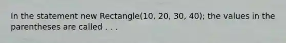 In the statement new Rectangle(10, 20, 30, 40); the values in the parentheses are called . . .