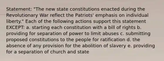 Statement: "The new state constitutions enacted during the Revolutionary War reflect the Patriots' emphasis on individual liberty." Each of the following actions support this statement EXCEPT: a. starting each constitution with a bill of rights b. providing for separation of power to limit abuses c. submitting proposed constitutions to the people for ratification d. the absence of any provision for the abolition of slavery e. providing for a separation of church and state