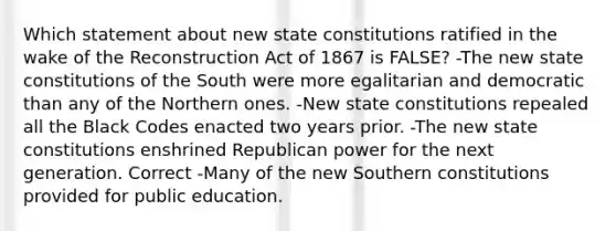 Which statement about new state constitutions ratified in the wake of the Reconstruction Act of 1867 is FALSE? -The new state constitutions of the South were more egalitarian and democratic than any of the Northern ones. -New state constitutions repealed all the Black Codes enacted two years prior. -The new state constitutions enshrined Republican power for the next generation. Correct -Many of the new Southern constitutions provided for public education.