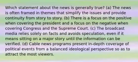 Which statement about the news is generally true? (a) The news is often framed in themes that simplify the issues and provide continuity from story to story. (b) There is a focus on the positive when covering the president and a focus on the negative when covering Congress and the Supreme Court. (c) The broadcast media relies solely on facts and avoids speculation, even if it means sitting on a major story until the information can be verified. (d) Cable news programs present in-depth coverage of political events from a balanced ideological perspective so as to attract the most viewers.