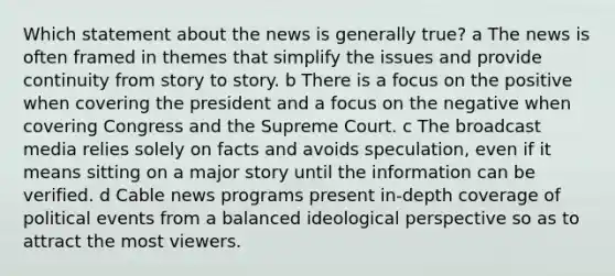 Which statement about the news is generally true? a The news is often framed in themes that simplify the issues and provide continuity from story to story. b There is a focus on the positive when covering the president and a focus on the negative when covering Congress and the Supreme Court. c The broadcast media relies solely on facts and avoids speculation, even if it means sitting on a major story until the information can be verified. d Cable news programs present in-depth coverage of political events from a balanced ideological perspective so as to attract the most viewers.