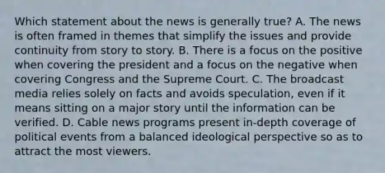 Which statement about the news is generally true? A. The news is often framed in themes that simplify the issues and provide continuity from story to story. B. There is a focus on the positive when covering the president and a focus on the negative when covering Congress and the Supreme Court. C. The broadcast media relies solely on facts and avoids speculation, even if it means sitting on a major story until the information can be verified. D. Cable news programs present in-depth coverage of political events from a balanced ideological perspective so as to attract the most viewers.