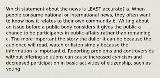 Which statement about the news is LEAST accurate? a. When people consume national or international news, they often want to know how it relates to their own community b. Writing about an issue before a public body considers it gives the public a chance to be participants in public affairs rather than remaining c. The more important the story the duller it can be because the audience will read, watch or listen simply because the information is important d. Reporting problems and controversies without offering solutions can cause increased cynicism and decreased participation in basic activities of citizenship, such as voting