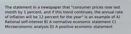 The statement in a newspaper that "consumer prices rose last month by 1 percent, and if this trend continues, the annual rate of inflation will be 12 percent for the year" is an example of A) Rational self-interest B) A normative economic statement C) Microeconomic analysis D) A positive economic statement