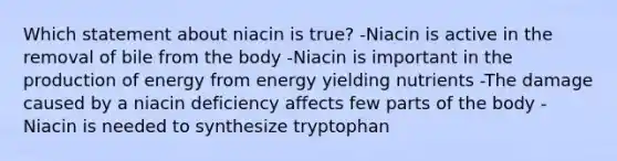 Which statement about niacin is true? -Niacin is active in the removal of bile from the body -Niacin is important in the production of energy from energy yielding nutrients -The damage caused by a niacin deficiency affects few parts of the body -Niacin is needed to synthesize tryptophan