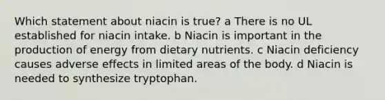 Which statement about niacin is true? a There is no UL established for niacin intake. b Niacin is important in the production of energy from dietary nutrients. c Niacin deficiency causes adverse effects in limited areas of the body. d Niacin is needed to synthesize tryptophan.