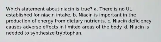 Which statement about niacin is true? a. There is no UL established for niacin intake. b. Niacin is important in the production of energy from dietary nutrients. c. Niacin deficiency causes adverse effects in limited areas of the body. d. Niacin is needed to synthesize tryptophan.