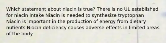 Which statement about niacin is true? There is no UL established for niacin intake Niacin is needed to synthesize tryptophan Niacin is important in the production of energy from dietary nutients Niacin deficiency causes adverse effects in limited areas of the body