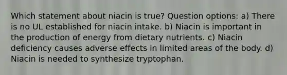 Which statement about niacin is true? Question options: a) There is no UL established for niacin intake. b) Niacin is important in the production of energy from dietary nutrients. c) Niacin deficiency causes adverse effects in limited areas of the body. d) Niacin is needed to synthesize tryptophan.